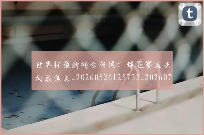 世界杯最新转会传闻：球星赛后去向成焦点_20260526125733_20260715192542