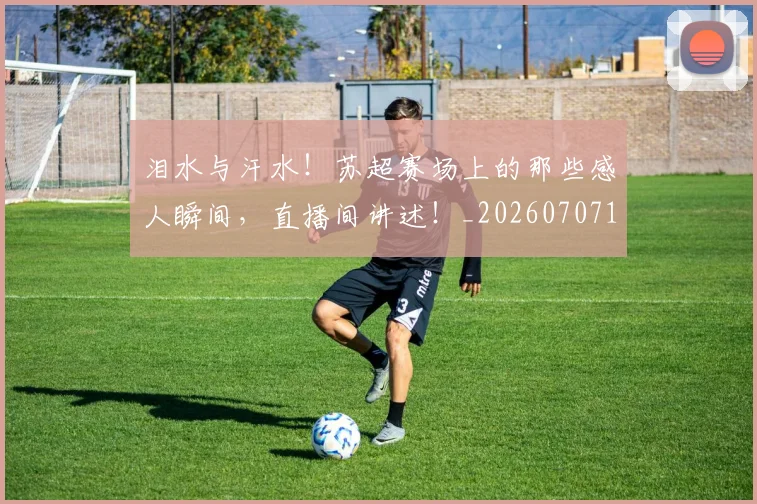 泪水与汗水!苏超赛场上的那些感人瞬间,直播间讲述!_20260707154226