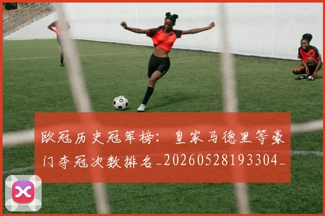 欧冠历史冠军榜：皇家马德里等豪门夺冠次数排名_20260528193304_20260707150552