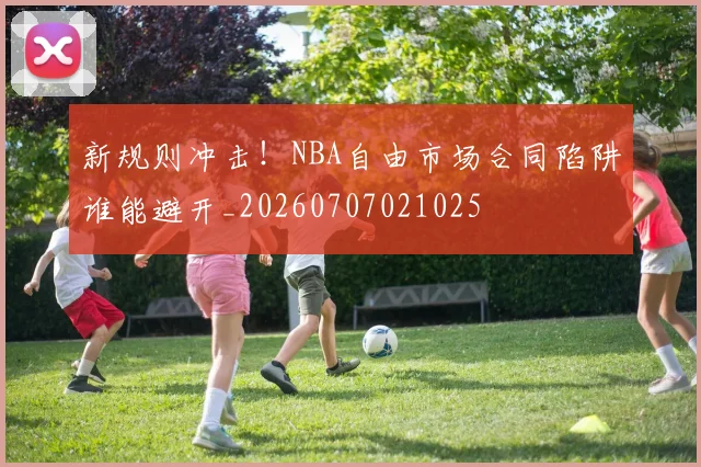新规则冲击！NBA自由市场合同陷阱谁能避开_20260707021025