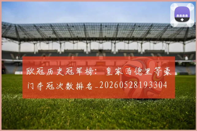 欧冠历史冠军榜:皇家马德里等豪门夺冠次数排名_20260528193304
