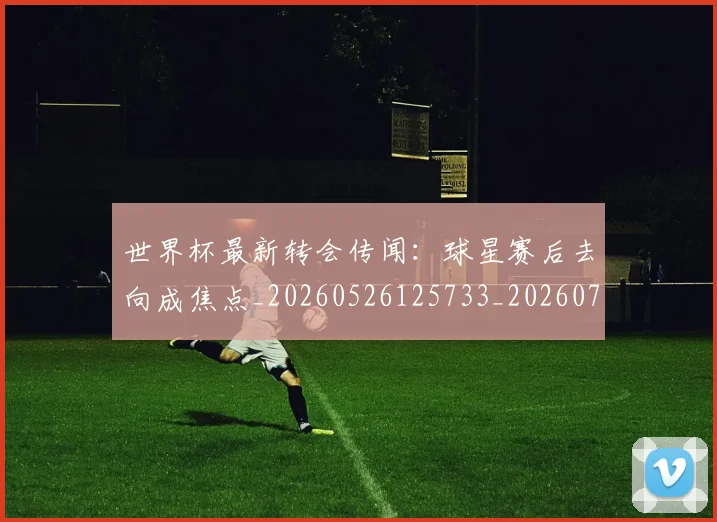 世界杯最新转会传闻：球星赛后去向成焦点_20260526125733_20260702195920_20260715192543